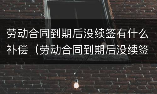 劳动合同到期后没续签有什么补偿（劳动合同到期后没续签有什么补偿政策）