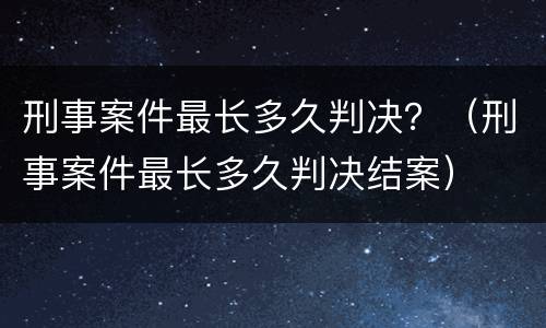 刑事案件最长多久判决？（刑事案件最长多久判决结案）