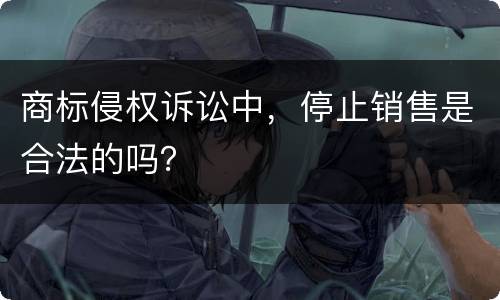商标侵权诉讼中，停止销售是合法的吗？