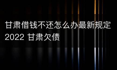 甘肃借钱不还怎么办最新规定2022 甘肃欠债