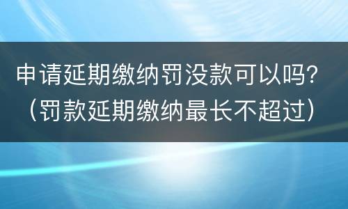 申请延期缴纳罚没款可以吗？（罚款延期缴纳最长不超过）