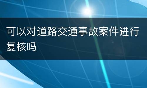 可以对道路交通事故案件进行复核吗