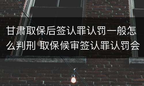 甘肃取保后签认罪认罚一般怎么判刑 取保候审签认罪认罚会怎样