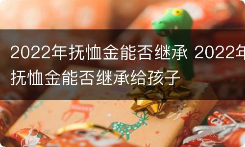2022年抚恤金能否继承 2022年抚恤金能否继承给孩子