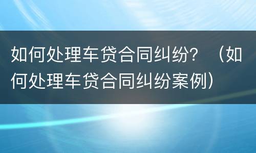 如何处理车贷合同纠纷？（如何处理车贷合同纠纷案例）