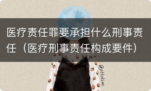 医疗责任罪要承担什么刑事责任（医疗刑事责任构成要件）