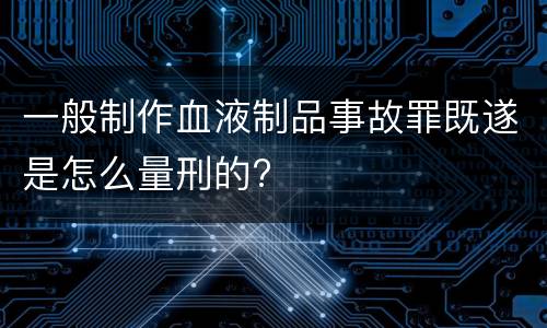 一般制作血液制品事故罪既遂是怎么量刑的?