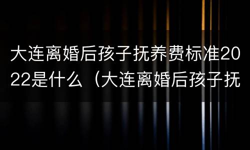 大连离婚后孩子抚养费标准2022是什么（大连离婚后孩子抚养费多少）