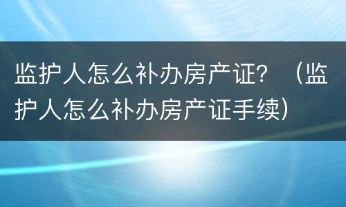监护人怎么补办房产证？（监护人怎么补办房产证手续）
