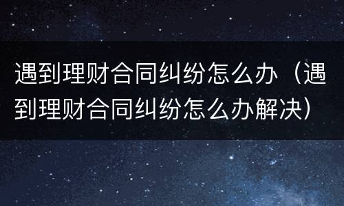 遇到理财合同纠纷怎么办（遇到理财合同纠纷怎么办解决）