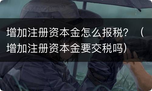 增加注册资本金怎么报税？（增加注册资本金要交税吗）