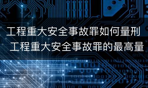 工程重大安全事故罪如何量刑 工程重大安全事故罪的最高量刑
