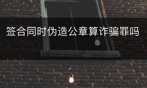 签合同时伪造公章算诈骗罪吗