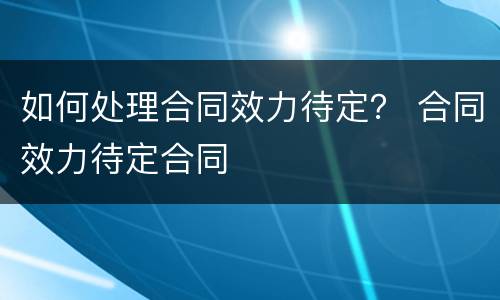 如何处理合同效力待定？ 合同效力待定合同
