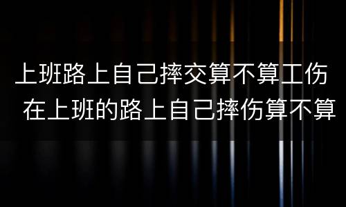 上班路上自己摔交算不算工伤 在上班的路上自己摔伤算不算工伤