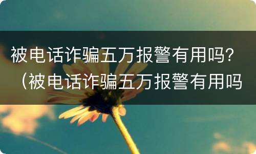 被电话诈骗五万报警有用吗？（被电话诈骗五万报警有用吗知乎）