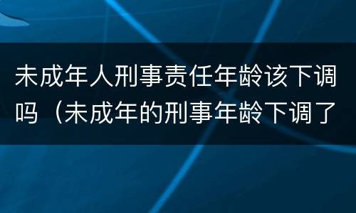 未成年人刑事责任年龄该下调吗（未成年的刑事年龄下调了吗）