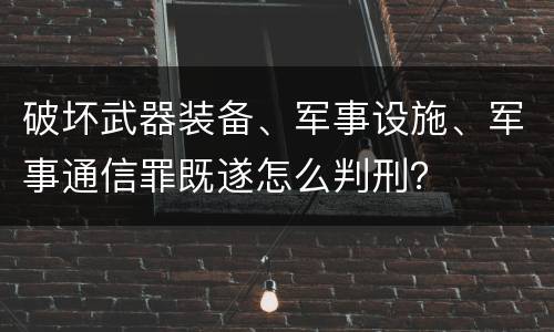 破坏武器装备、军事设施、军事通信罪既遂怎么判刑？