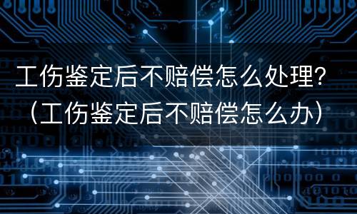 工伤鉴定后不赔偿怎么处理？（工伤鉴定后不赔偿怎么办）