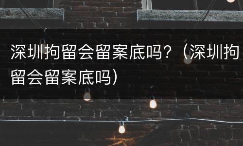 深圳拘留会留案底吗?（深圳拘留会留案底吗）