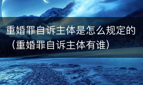 重婚罪自诉主体是怎么规定的（重婚罪自诉主体有谁）