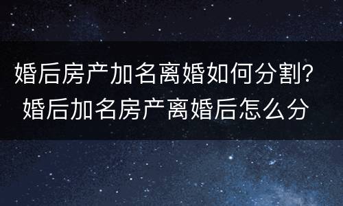 婚后房产加名离婚如何分割？ 婚后加名房产离婚后怎么分