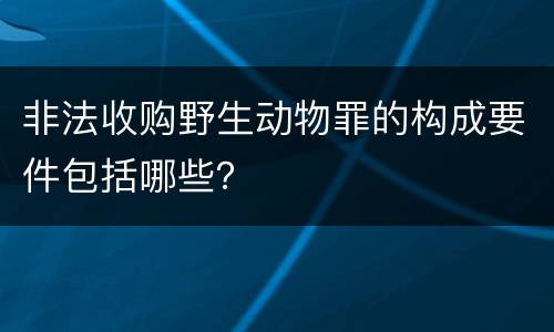 非法收购野生动物罪的构成要件包括哪些？