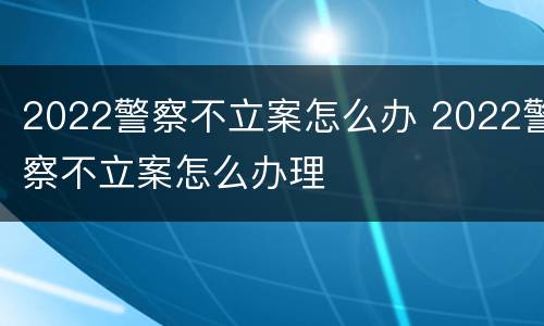 2022警察不立案怎么办 2022警察不立案怎么办理