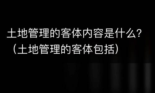 土地管理的客体内容是什么？（土地管理的客体包括）