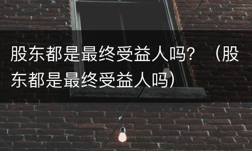 股东都是最终受益人吗？（股东都是最终受益人吗）