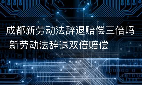 成都新劳动法辞退赔偿三倍吗 新劳动法辞退双倍赔偿