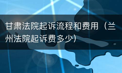 甘肃法院起诉流程和费用（兰州法院起诉费多少）