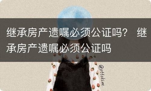 继承房产遗嘱必须公证吗？ 继承房产遗嘱必须公证吗