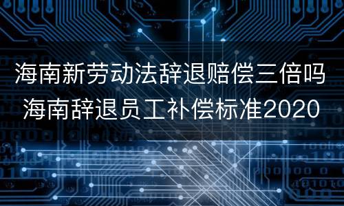 海南新劳动法辞退赔偿三倍吗 海南辞退员工补偿标准2020