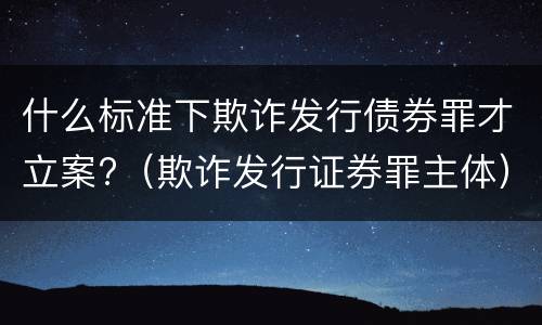 什么标准下欺诈发行债券罪才立案?（欺诈发行证券罪主体）