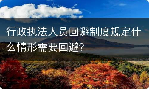 行政执法人员回避制度规定什么情形需要回避？
