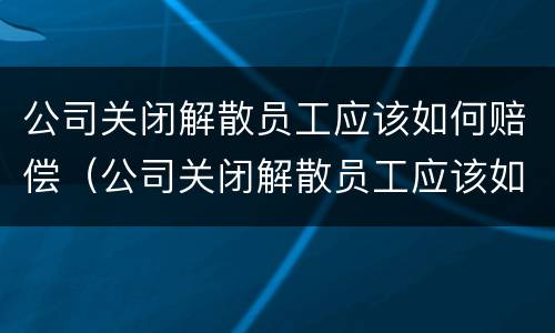 公司关闭解散员工应该如何赔偿（公司关闭解散员工应该如何赔偿n+1）