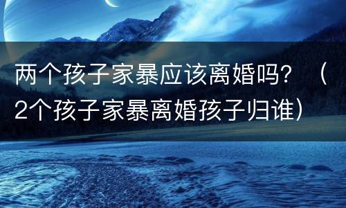 两个孩子家暴应该离婚吗？（2个孩子家暴离婚孩子归谁）