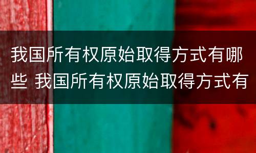 我国所有权原始取得方式有哪些 我国所有权原始取得方式有哪些变化