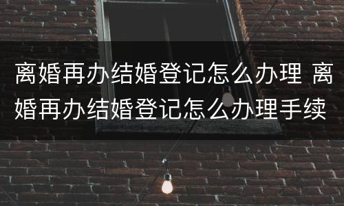 离婚再办结婚登记怎么办理 离婚再办结婚登记怎么办理手续