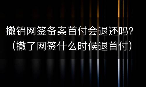 撤销网签备案首付会退还吗？（撤了网签什么时候退首付）