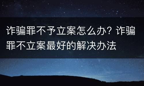 诈骗罪不予立案怎么办? 诈骗罪不立案最好的解决办法