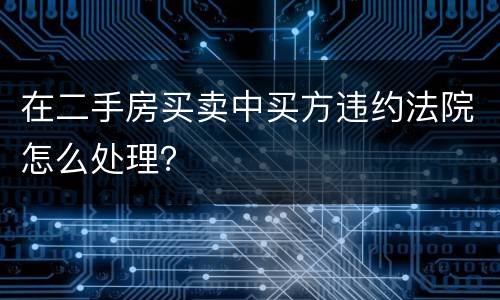 在二手房买卖中买方违约法院怎么处理？