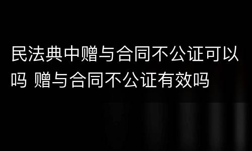 民法典中赠与合同不公证可以吗 赠与合同不公证有效吗