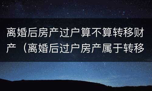 离婚后房产过户算不算转移财产（离婚后过户房产属于转移财产吗）
