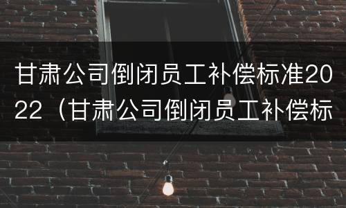 甘肃公司倒闭员工补偿标准2022（甘肃公司倒闭员工补偿标准2022年）