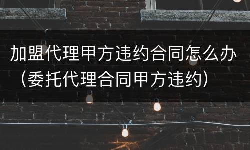 加盟代理甲方违约合同怎么办（委托代理合同甲方违约）
