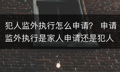 犯人监外执行怎么申请？ 申请监外执行是家人申请还是犯人申请