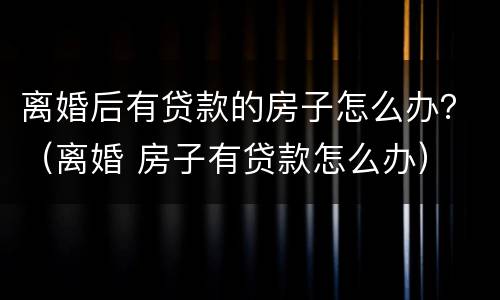 离婚后有贷款的房子怎么办？（离婚 房子有贷款怎么办）