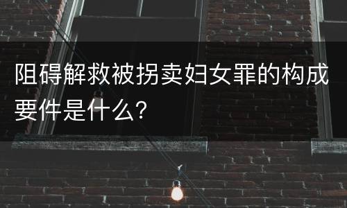 阻碍解救被拐卖妇女罪的构成要件是什么？
